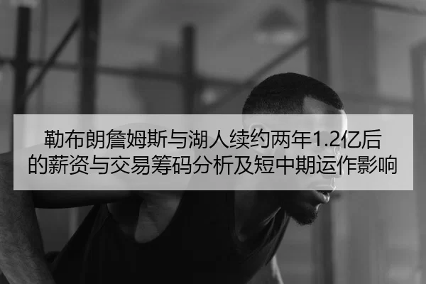 勒布朗詹姆斯与湖人续约两年1.2亿后的薪资与交易筹码分析及短中期运作影响