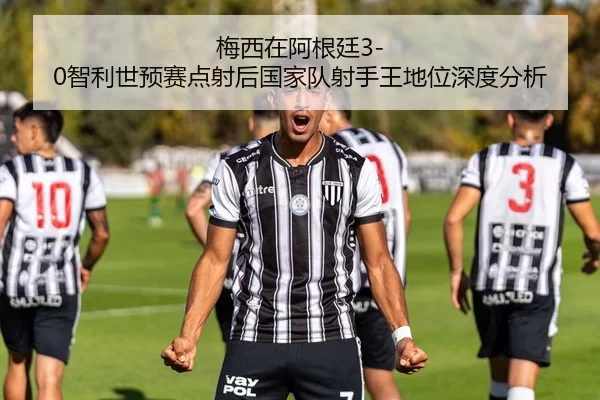 梅西在阿根廷3-0智利世预赛点射后国家队射手王地位深度分析