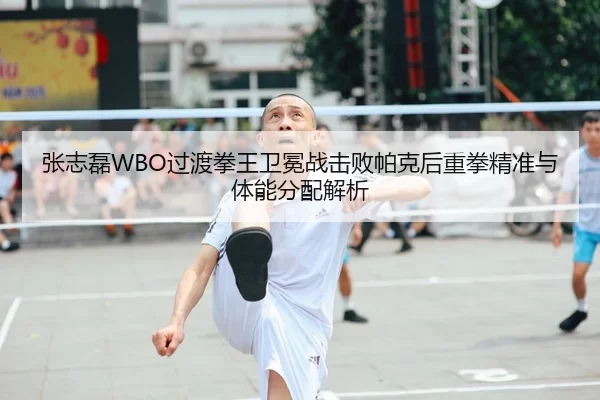 张志磊WBO过渡拳王卫冕战击败帕克后重拳精准与体能分配解析