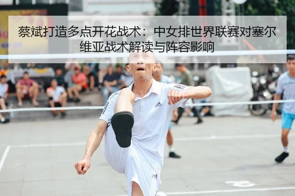 蔡斌打造多点开花战术：中女排世界联赛对塞尔维亚战术解读与阵容影响