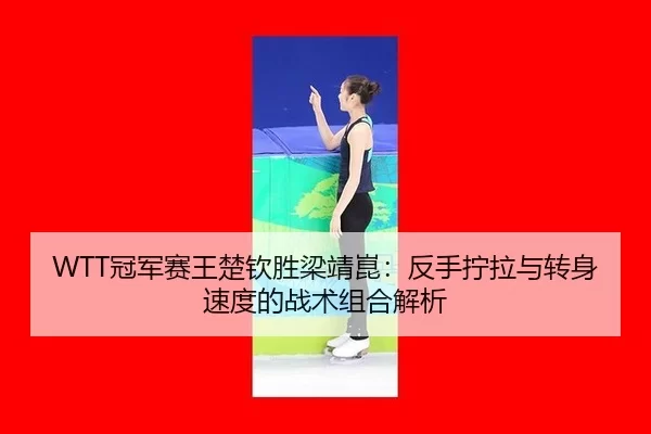 WTT冠军赛王楚钦胜梁靖崑：反手拧拉与转身速度的战术组合解析